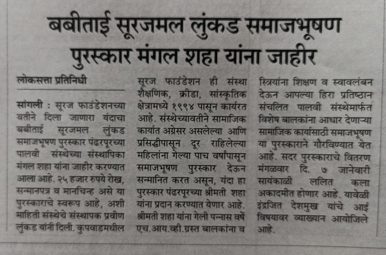 सूरज फौंडेशनचे संस्थापक मा. श्री. प्रवीणजी लुंकड यांच्या मातोश्री कै. बबीबाई सुरजमलजी लुंकड यांच्या पुण्यतिथीनिमित्त समाजभूषण पुरस्काराचे वितरण होणार आहे.या पुरस्काराच्या मानकरी ठरल्या आहेत. एच.आय.व्ही.ग्रस्त बालकांच्या आयुष्यामध्ये *"स्पर्श मायेचा पालवी आपुलकीची" निर्माण करणाऱ्या, अनाथ ,दिव्यांग माझे म्हणावे मी; तयांच्याच कामी देह झिजो असे म्हणणाऱ्या सौ.मंगलताई शहा*✨या पुरस्काराचे वितरण संस्थापक,शिवम प्रतिष्ठान घारेवाडी डॉक्टर मा .श्री. इंद्रजीत देशमुख यांच्या हस्ते होणार आहे तसेच आईची महती या विषयावर उत्कृष्ट, प्रभावी व हृदयस्पर्शी व तितकेच अनमोल व्याख्यानाचे आयोजन मंगळवार, दिनांक 7 जानेवारी 2025 रोजी संध्याकाळी ठीक 4:30 वाजता होणार आहे. समाजभूषण पुरस्कार सोहळा हा आपल्या शहराचा आपल्या समाजाचा अभिमान असलेल्या व्यक्तींचा सत्कार करण्यासाठी आयोजित होत असलेल्या या विशेष कार्यक्रमात व व्याख्यानमालेस उपस्थित राहून या अभूतपूर्व सोहळ्याचे साक्षीदार बना . यानिमित्ताने आपल्याला आपल्या समाजातील प्रेरणादायी व्यक्तींचे सानिध्य लाभेल